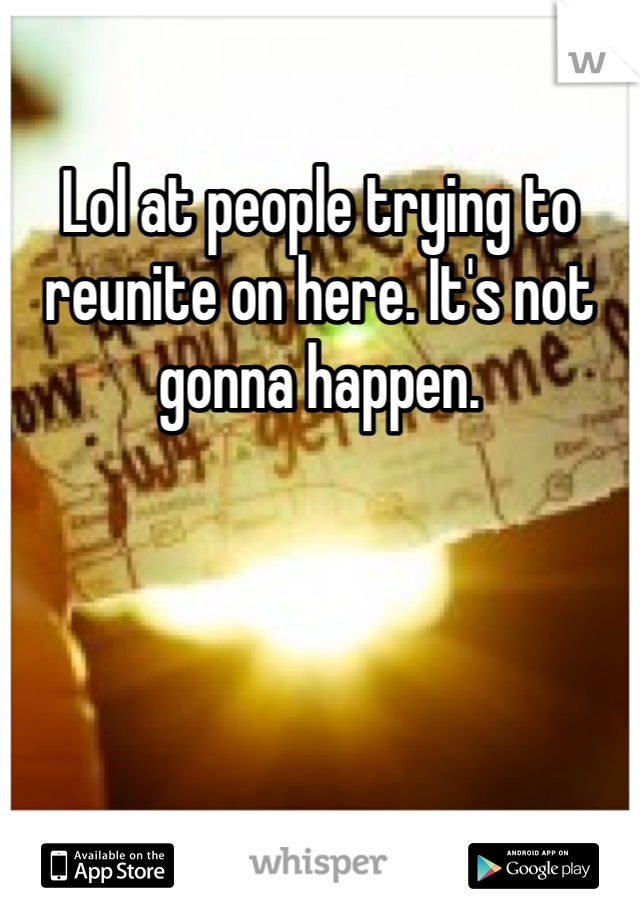 Lol at people trying to reunite on here. It's not gonna happen. 