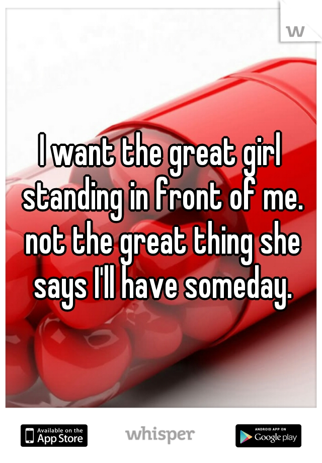 I want the great girl standing in front of me. not the great thing she says I'll have someday.