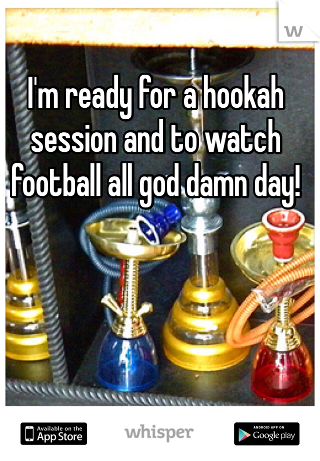 I'm ready for a hookah session and to watch football all god damn day!