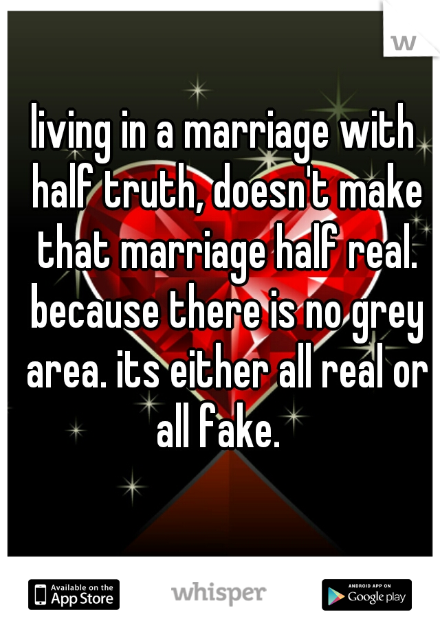 living in a marriage with half truth, doesn't make that marriage half real. because there is no grey area. its either all real or all fake.  