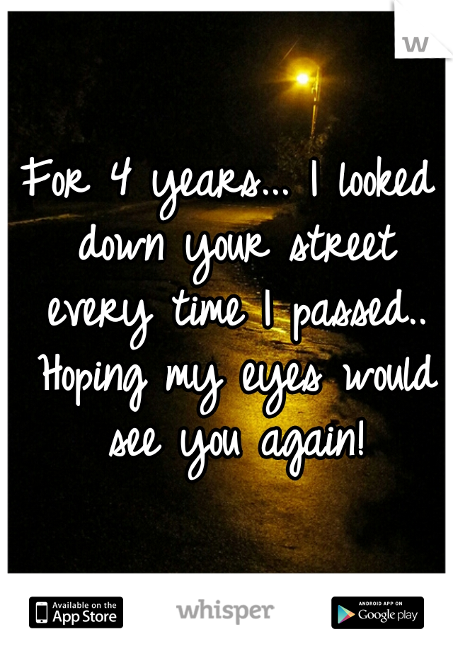 For 4 years... I looked down your street every time I passed.. Hoping my eyes would see you again!