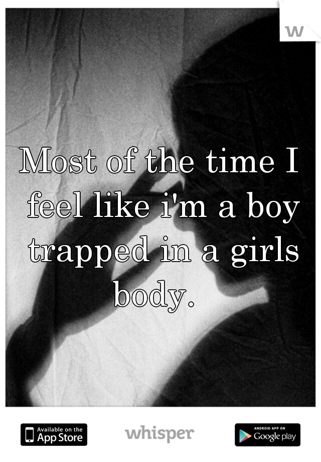 Most of the time I feel like i'm a boy trapped in a girls body.  