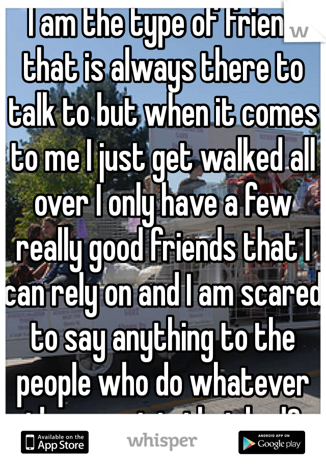 I am the type of friend that is always there to talk to but when it comes to me I just get walked all over I only have a few really good friends that I can rely on and I am scared to say anything to the people who do whatever they want is that bad? 
