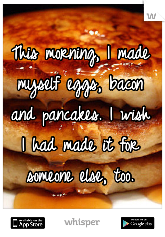 This morning, I made myself eggs, bacon
and pancakes. I wish
I had made it for
someone else, too.