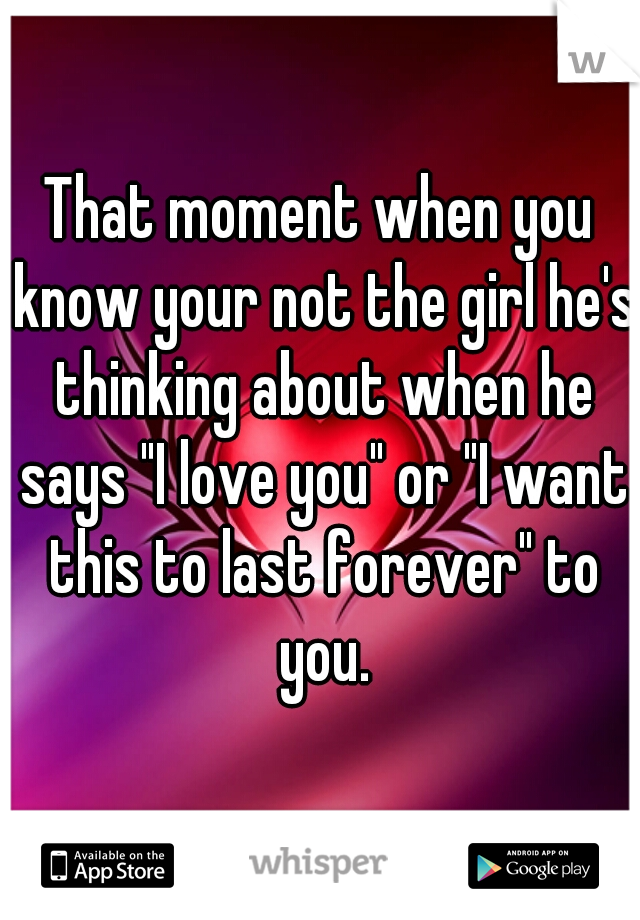 That moment when you know your not the girl he's thinking about when he says "I love you" or "I want this to last forever" to you.