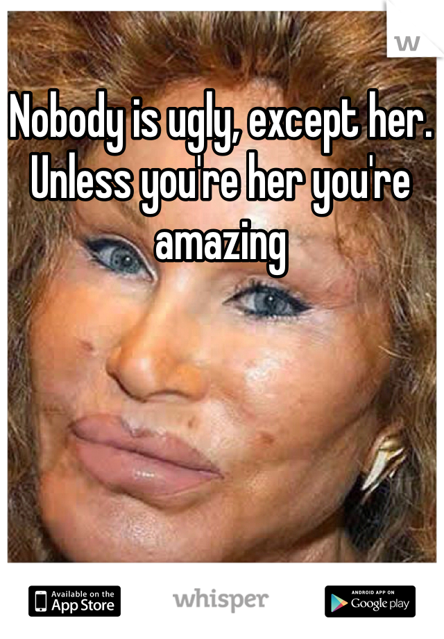 Nobody is ugly, except her. Unless you're her you're amazing 