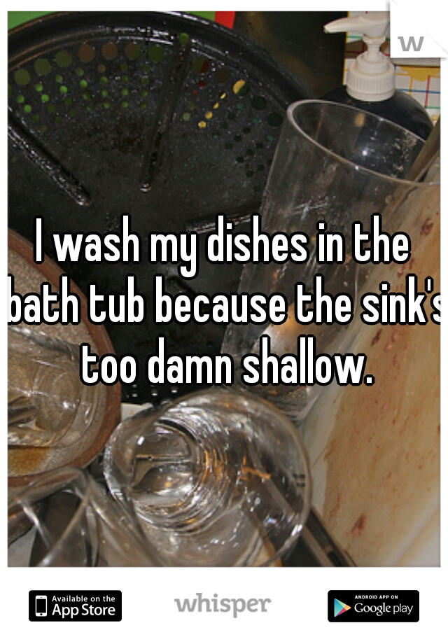I wash my dishes in the bath tub because the sink's too damn shallow.
