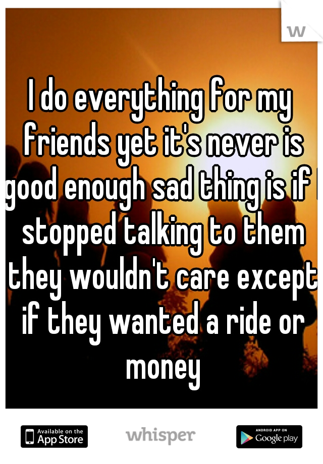 I do everything for my friends yet it's never is good enough sad thing is if I stopped talking to them they wouldn't care except if they wanted a ride or money