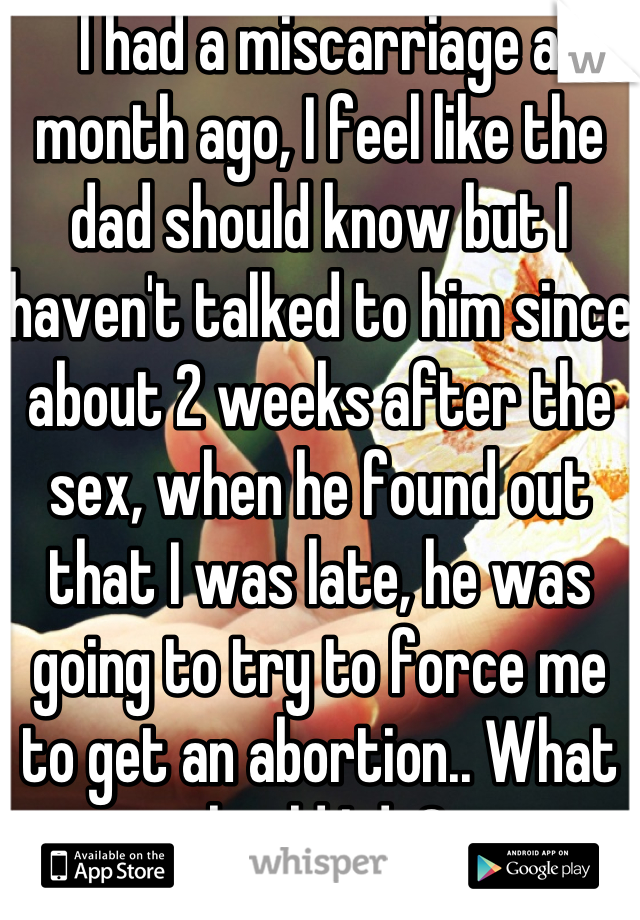 I had a miscarriage a month ago, I feel like the dad should know but I haven't talked to him since about 2 weeks after the sex, when he found out that I was late, he was going to try to force me to get an abortion.. What should I do? 