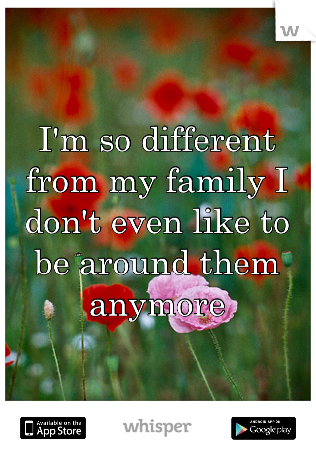 I'm so different from my family I don't even like to be around them anymore