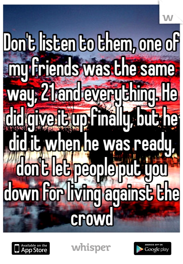 Don't listen to them, one of my friends was the same way, 21 and everything. He did give it up finally, but he did it when he was ready, don't let people put you down for living against the crowd