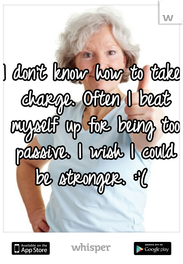 I don't know how to take charge. Often I beat myself up for being too passive. I wish I could be stronger. :'( 
