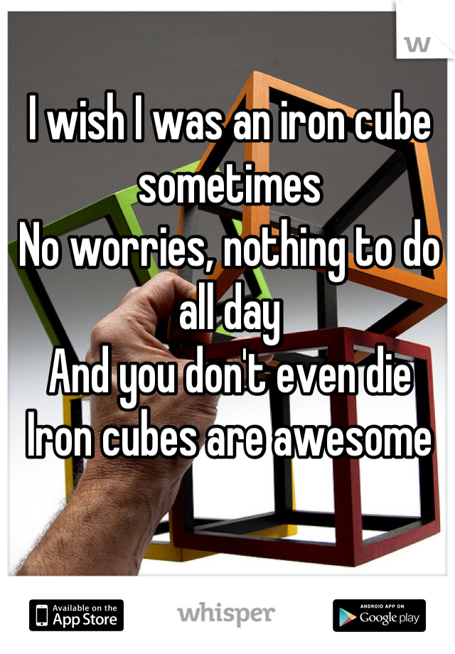 I wish I was an iron cube sometimes
No worries, nothing to do all day
And you don't even die
Iron cubes are awesome