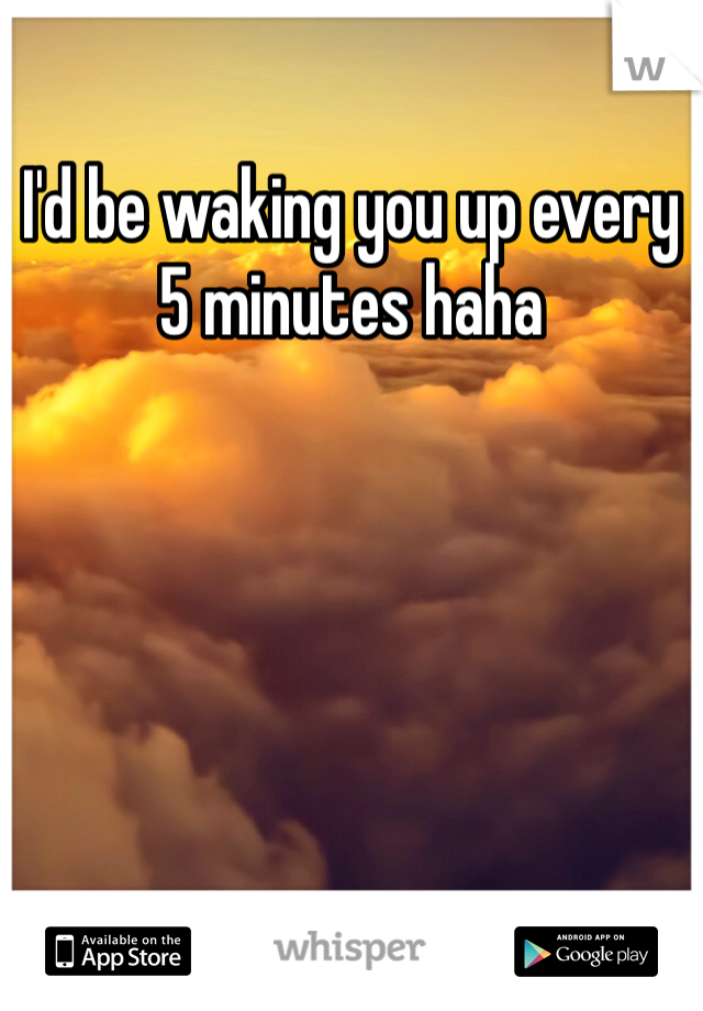 I'd be waking you up every 5 minutes haha