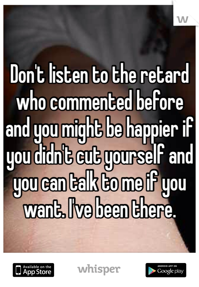 Don't listen to the retard who commented before and you might be happier if you didn't cut yourself and you can talk to me if you want. I've been there. 