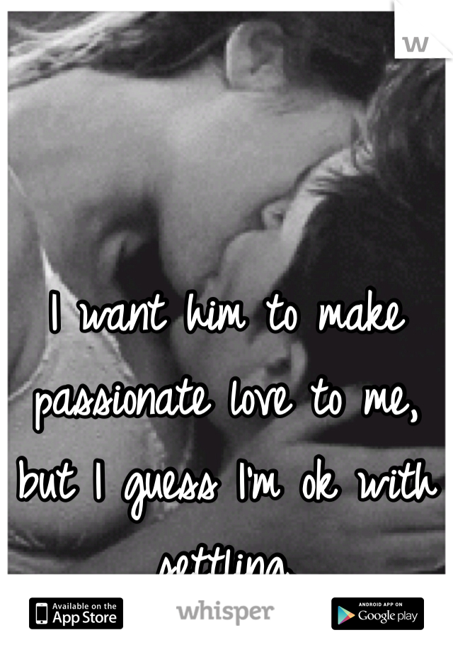 I want him to make passionate love to me, but I guess I'm ok with settling.