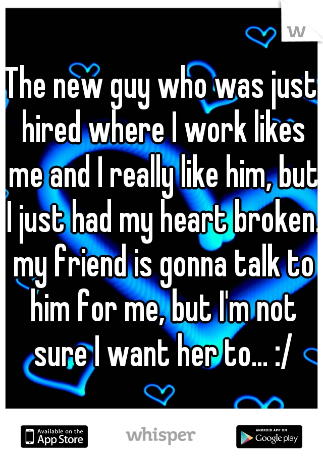 The new guy who was just hired where I work likes me and I really like him, but I just had my heart broken. my friend is gonna talk to him for me, but I'm not sure I want her to... :/