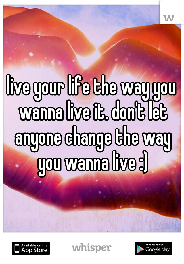 live your life the way you wanna live it. don't let anyone change the way you wanna live :)