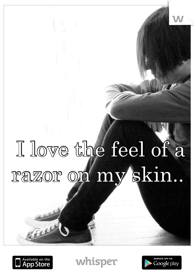 I love the feel of a razor on my skin.. 