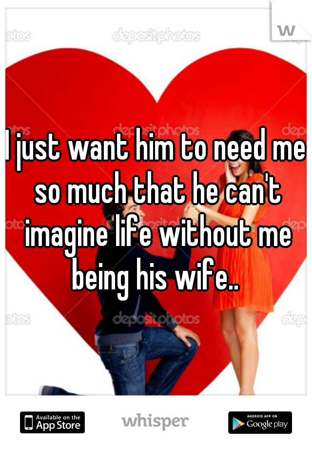 I just want him to need me so much that he can't imagine life without me being his wife.. 