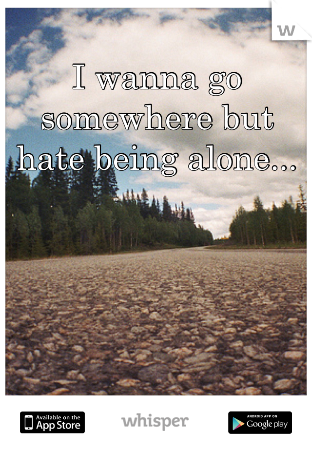 I wanna go somewhere but hate being alone...