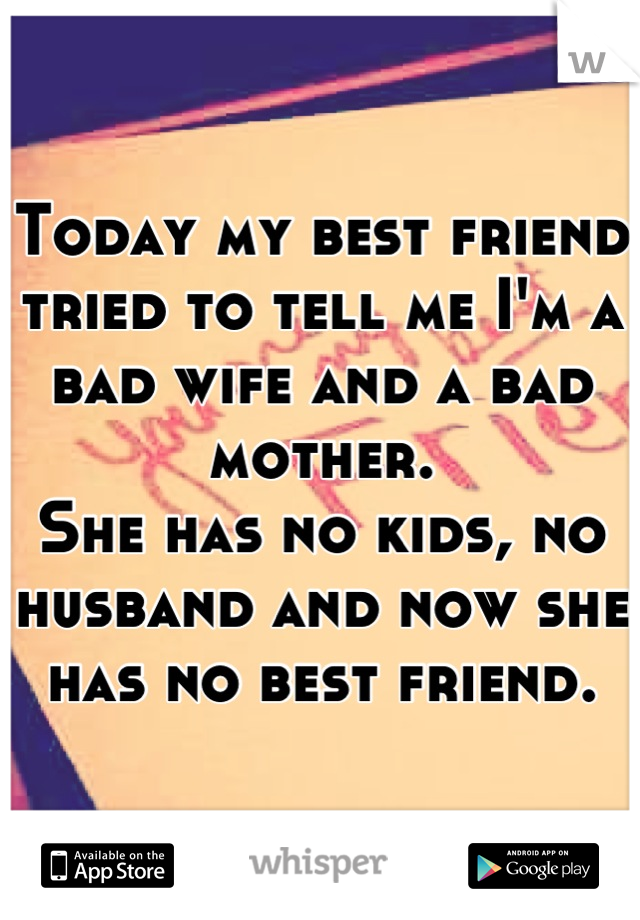 Today my best friend tried to tell me I'm a bad wife and a bad mother.
She has no kids, no husband and now she has no best friend.