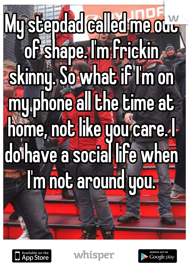 My stepdad called me out of shape. I'm frickin skinny. So what if I'm on my phone all the time at home, not like you care. I do have a social life when I'm not around you.