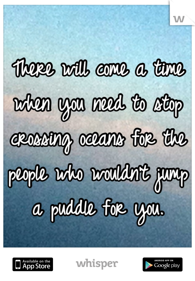 There will come a time when you need to stop crossing oceans for the people who wouldn't jump a puddle for you.