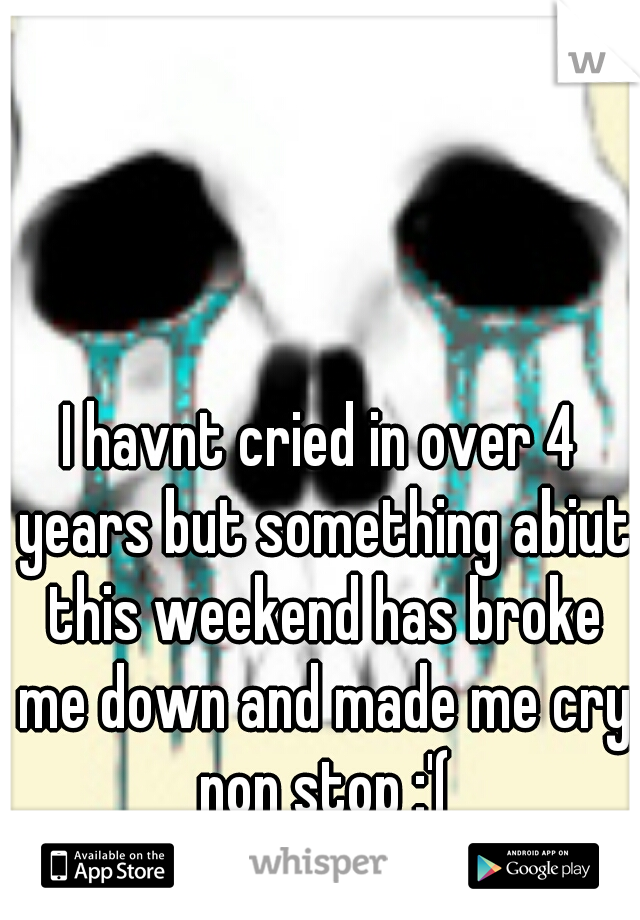 I havnt cried in over 4 years but something abiut this weekend has broke me down and made me cry non stop :'(