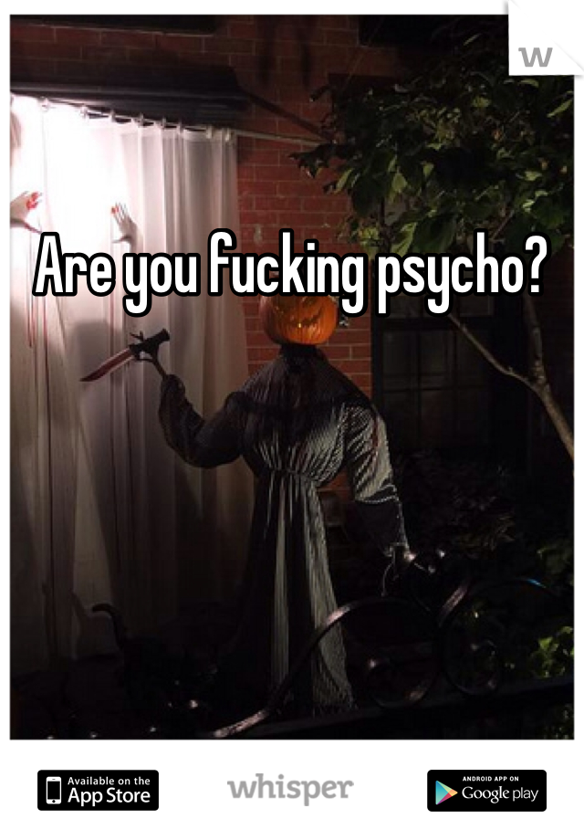Are you fucking psycho?