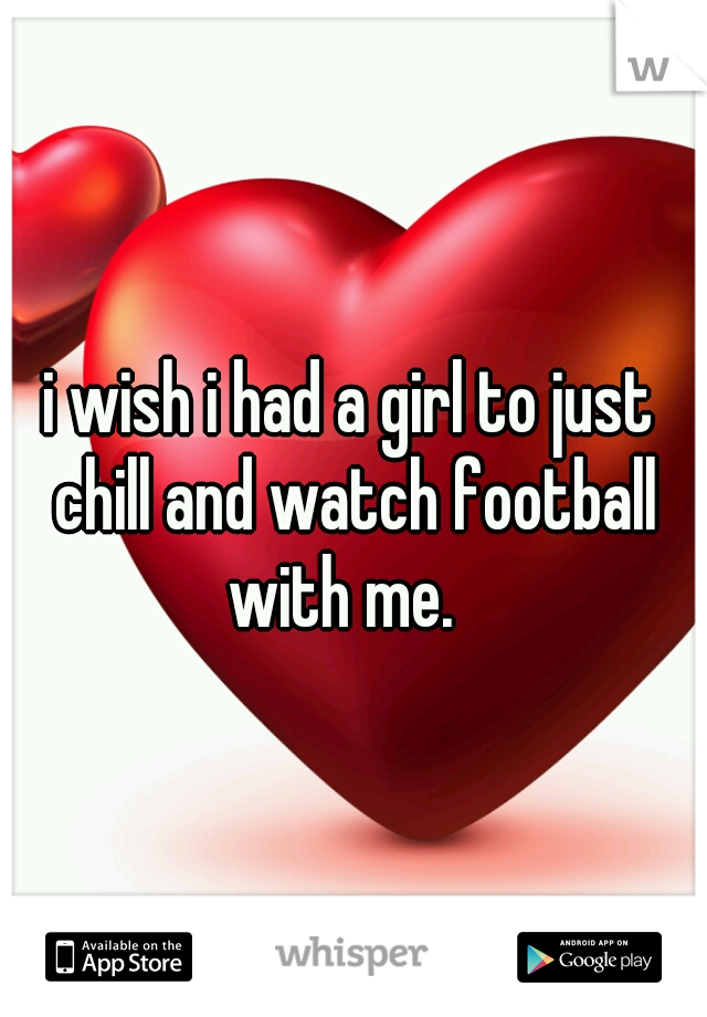 i wish i had a girl to just chill and watch football with me.  