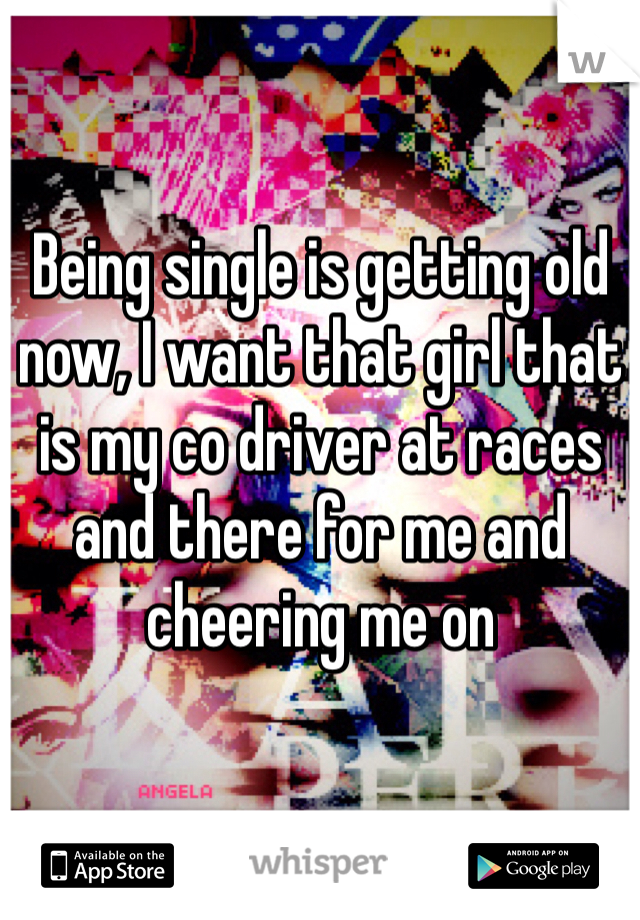 Being single is getting old now, I want that girl that is my co driver at races and there for me and cheering me on