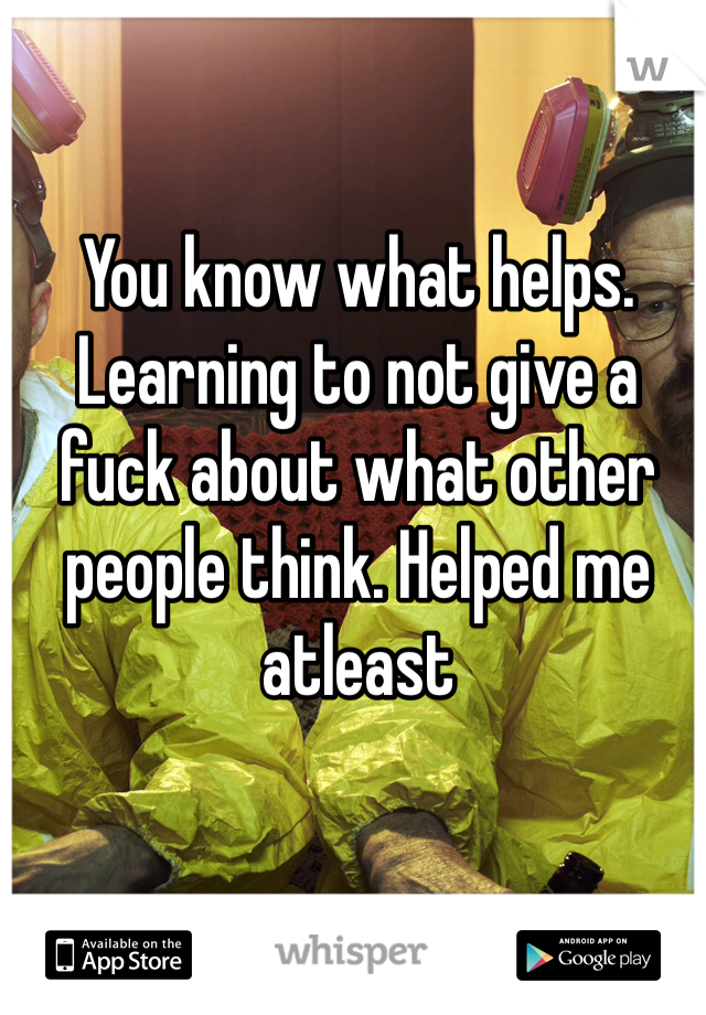 You know what helps. Learning to not give a fuck about what other people think. Helped me atleast