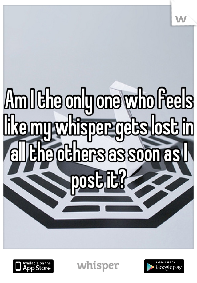 Am I the only one who feels like my whisper gets lost in all the others as soon as I post it?