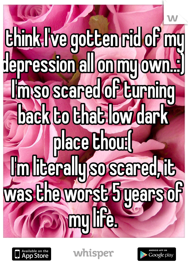 I think I've gotten rid of my depression all on my own..:) 
I'm so scared of turning back to that low dark place thou:( 
I'm literally so scared, it was the worst 5 years of my life.