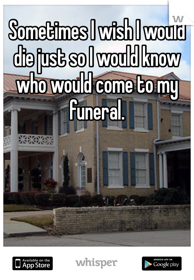Sometimes I wish I would die just so I would know who would come to my funeral.