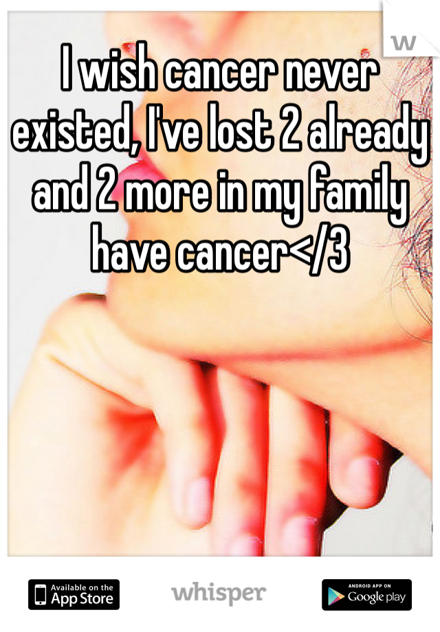 I wish cancer never existed, I've lost 2 already and 2 more in my family have cancer</3
