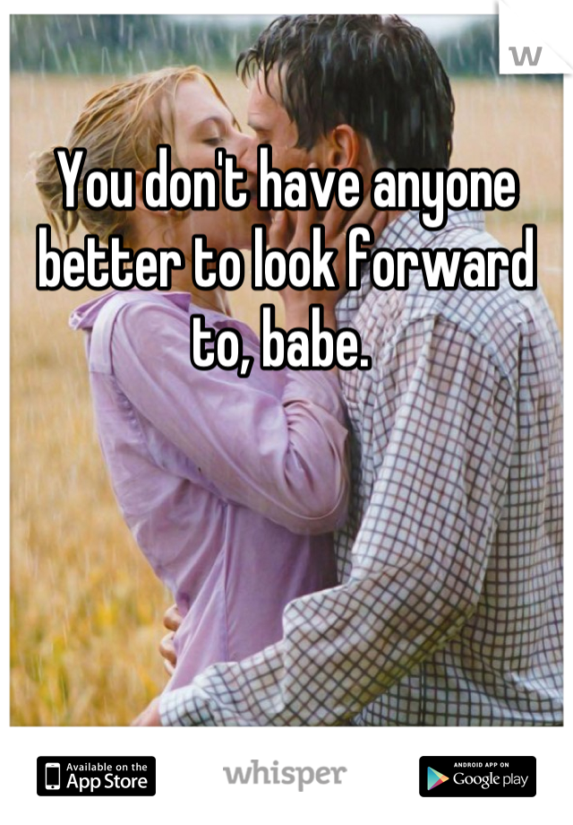 You don't have anyone better to look forward to, babe. 