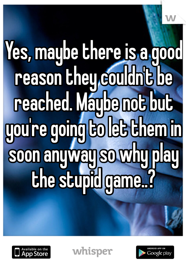 Yes, maybe there is a good reason they couldn't be reached. Maybe not but you're going to let them in soon anyway so why play the stupid game..?