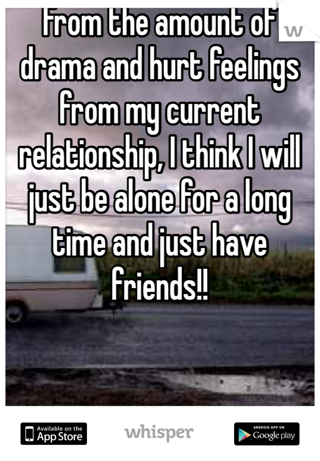 From the amount of drama and hurt feelings from my current relationship, I think I will just be alone for a long time and just have friends!!