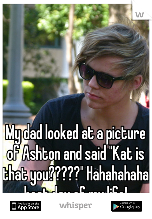 My dad looked at a picture of Ashton and said "Kat is that you?????" Hahahahaha best day of my life!