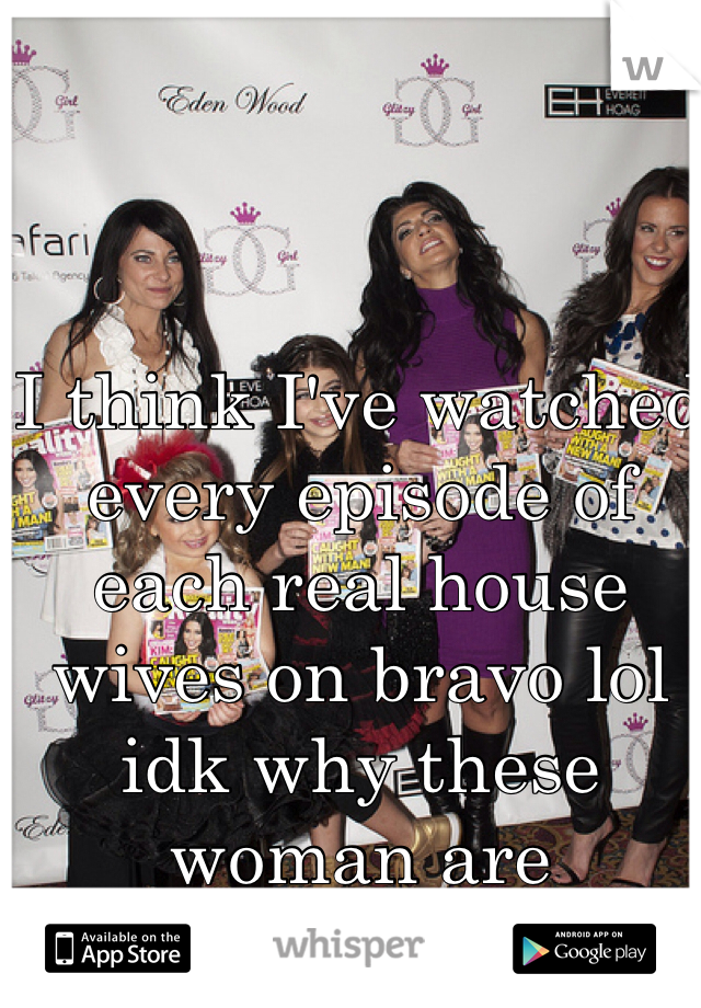 I think I've watched every episode of each real house wives on bravo lol idk why these woman are amusing. 