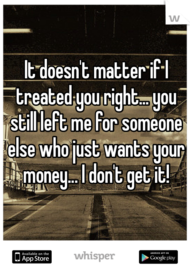It doesn't matter if I treated you right... you still left me for someone else who just wants your money... I don't get it! 