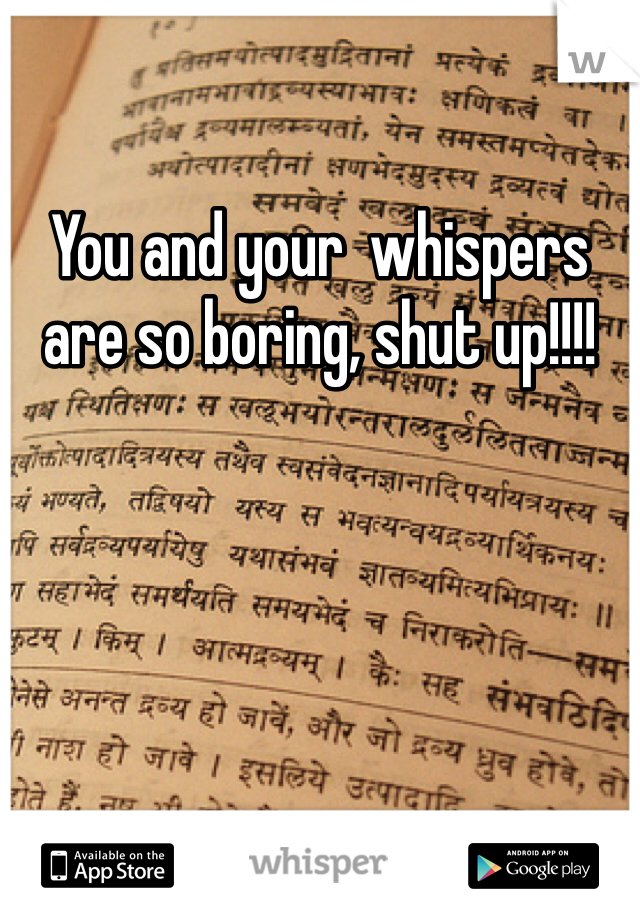 You and your  whispers are so boring, shut up!!!!