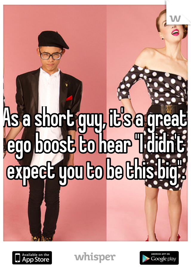 As a short guy, it's a great ego boost to hear "I didn't expect you to be this big".
