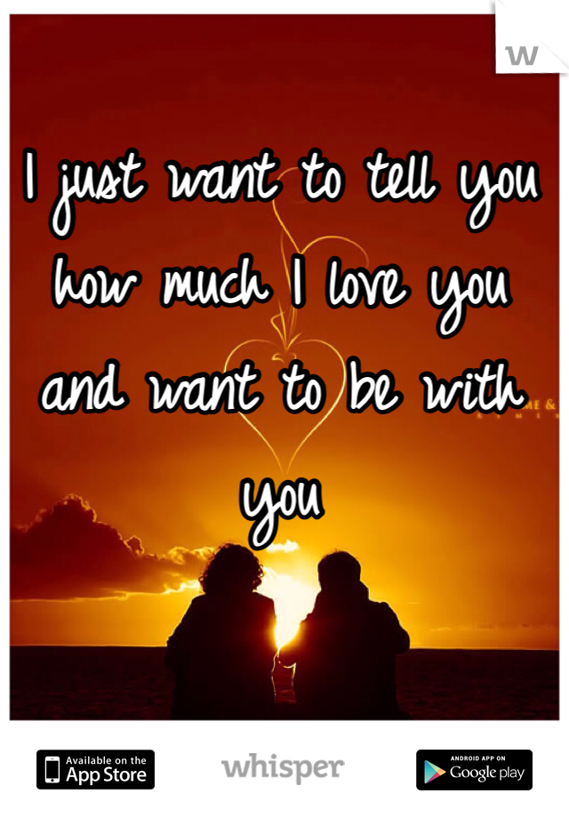 I just want to tell you how much I love you and want to be with you