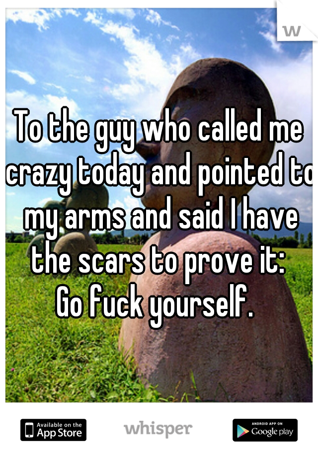To the guy who called me crazy today and pointed to my arms and said I have the scars to prove it: 
Go fuck yourself. 