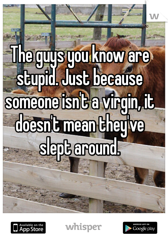 The guys you know are stupid. Just because someone isn't a virgin, it doesn't mean they've slept around.