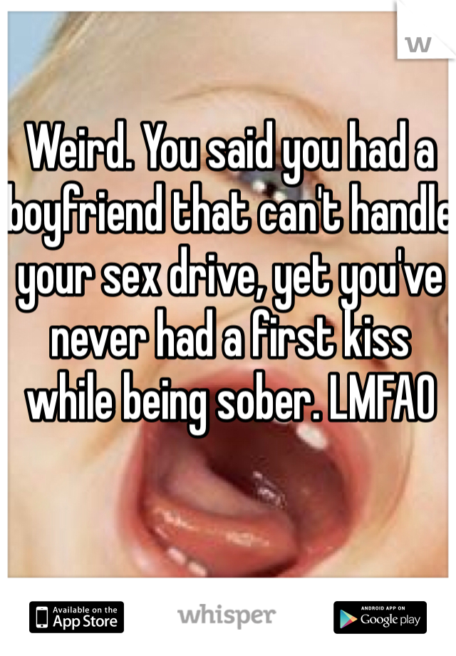 Weird. You said you had a boyfriend that can't handle your sex drive, yet you've never had a first kiss while being sober. LMFAO 