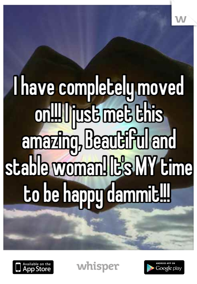 I have completely moved on!!! I just met this amazing, Beautiful and stable woman! It's MY time to be happy dammit!!! 